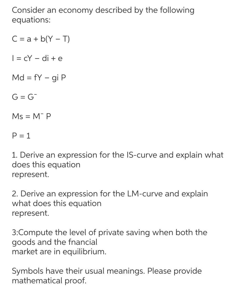 Consider an economy described by the following
equations:
C = a + b(Y – T)
| = cY – di + e
Md = fY – gi P
||
-
G = G
Ms = M P
P = 1
1. Derive an expression for the IS-curve and explain what
does this equation
represent.
2. Derive an expression for the LM-curve and explain
what does this equation
represent.
3:Compute the level of private saving when both the
goods and the fnancial
market are in equilibrium.
Symbols have their usual meanings. Please provide
mathematical proof.
