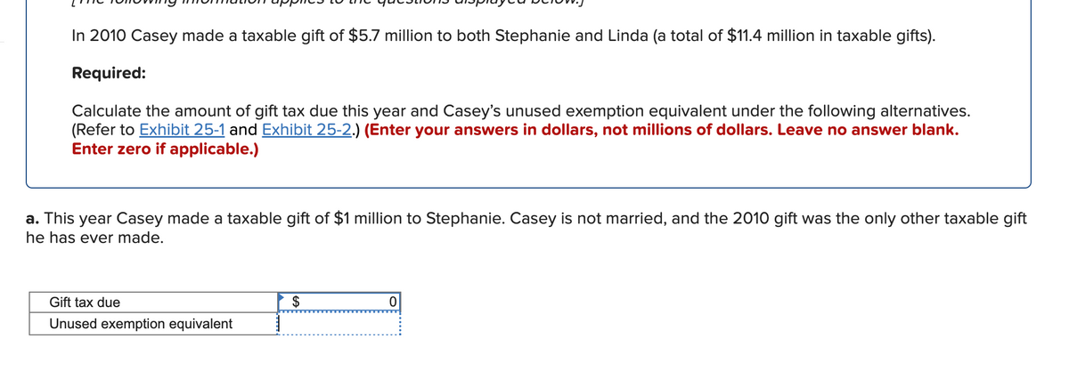 In 2010 Casey made a taxable gift of $5.7 million to both Stephanie and Linda (a total of $11.4 million in taxable gifts).
Required:
Calculate the amount of gift tax due this year and Casey's unused exemption equivalent under the following alternatives.
(Refer to Exhibit 25-1 and Exhibit 25-2.) (Enter your answers in dollars, not millions of dollars. Leave no answer blank.
Enter zero if applicable.)
a. This year Casey made a taxable gift of $1 million to Stephanie. Casey is not married, and the 2010 gift was the only other taxable gift
he has ever made.
Gift tax due
$
Unused exemption equivalent
