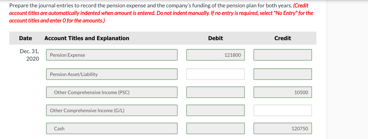 Prepare the journal entries to record the pension expense and the company's funding of the pension plan for both years. (Credit
account titles are automatically indented when amount is entered. Do not indent manually. If no entry is required, select "No Entry" for the
account titles and enter O for the amounts.)
Date
Account Titles and Explanation
Debit
Credit
Dec. 31,
Pension Expense
121800
2020
Pension Asset/Liability
Other Comprehensive Income (PSC)
10500
Other Comprehensive Income (G/L)
Cash
120750
