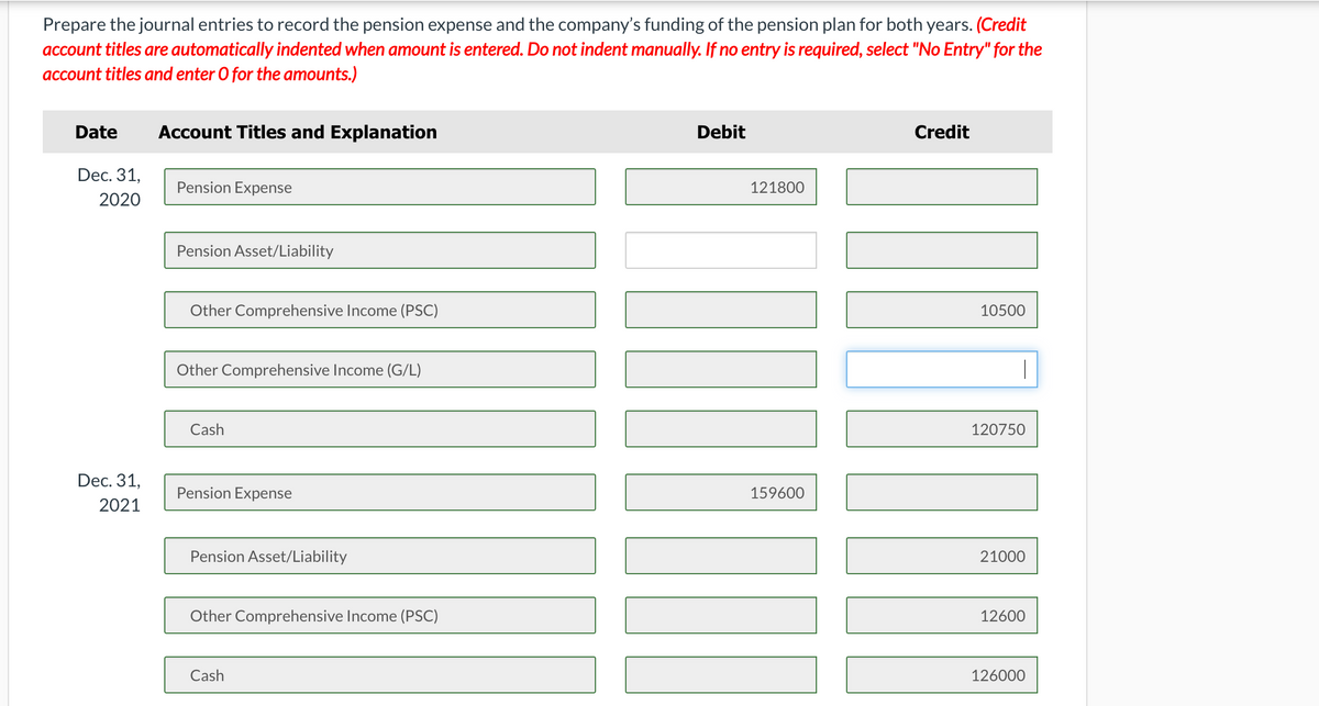 Prepare the journal entries to record the pension expense and the company's funding of the pension plan for both years. (Credit
account titles are automatically indented when amount is entered. Do not indent manually. If no entry is required, select "No Entry" for the
account titles and enter O for the amounts.)
Date
Account Titles and Explanation
Debit
Credit
Dec. 31,
Pension Expense
121800
2020
Pension Asset/Liability
Other Comprehensive Income (PSC)
10500
Other Comprehensive Income (G/L)
|
Cash
120750
Dec. 31,
Pension Expense
159600
2021
Pension Asset/Liability
21000
Other Comprehensive Income (PSC)
12600
Cash
126000
