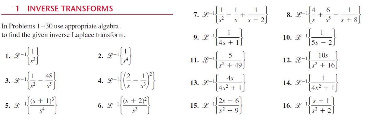 1 INVERSE TRANSFORMS
1
7. L-1.
s2
1
1
+
s – 2
1
8. L-1.
In Problems 1–30 use appropriate algebra
to find the given inverse Laplace transform.
S
S
s + 8
1
9. L-1
1
10. L-1.
4s + 1
5s – 2
1. L-!
2. L-1.
5
10s
11. L-1.
12. L-!
|s² + 49]
s2 + 16
1
3. L-1,
48
4. L-1
4s
13. L-!
1
14. L-1
S
4s2 + 1
4s2 + 1
(s +
5. L-1
(s + 2)²]
2s – 6
6. L-1!
s + 1
15. L-1!
s2
16. L-1.
+ 9
+ 2
