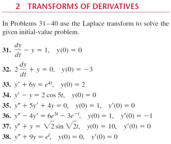 2 TRANSFORMS OF DERIVATIVES
In Problems 31–40 use the Laplace transform to solve the
given initial-value problem.
dy
31.
dt
у %3D 1, у(0) — 0
dy
32. 2 + у %3D 0, у(0)
dt
|
33. y' + бу %3Dett, y(0) 3D 2
34. y' — у 3D 2 cos 5t, y(0) %3D 0
35. y" + 5у' + 4у %3D 0, у(0) — 1, у'(0) 3D 0
36. y" – 4y'
3 безг —
Зе ", у0) — 1, у'(0) — —1
Vz sin V2r,
37. у" + у %3D у(0) %3D 10, у'(0) — 0
38. у" + 9у %3D е, у(0) 3D 0, у'(0) 3D 0
