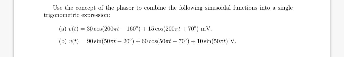 Use the concept of the phasor to combine the following sinusoidal functions into a single
trigonometric expression:
(a) v(t)
= 30 cos (200Tt – 160°) + 15 cos(200rt + 70°) mV.
(b) v(t) = 90 sin(507t – 20°) + 60 cos(50rt – 70°)+ 10 sin(507t) V.
