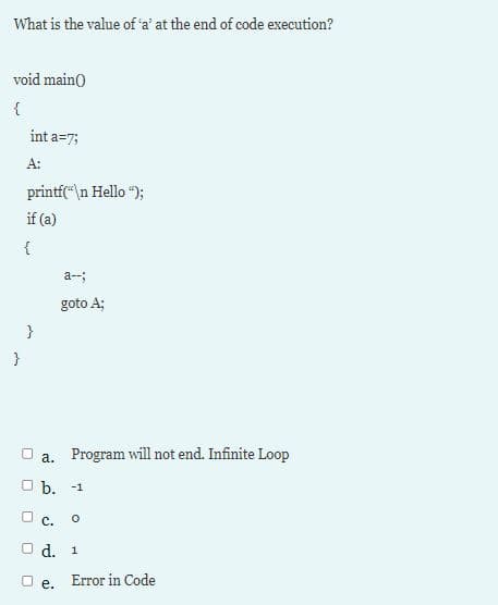 What is the value of 'a' at the end of code execution?
void main()
{
int a=7;
A:
printf(\n Hello ");
if (a)
a--;
goto A;
}
а.
Program will not end. Infinite Loop
O b.
-1
с.
d. 1
O e.
Error in Code
