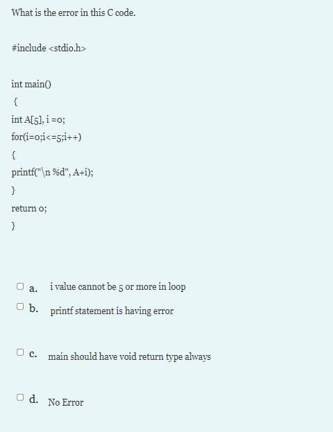 What is the error in this C code.
#include <stdio.h>
int main)
{
int A[5], i =o;
for(i=o;i<=5;i++)
{
printf("\n %d", A+i);
}
return o;
}
a. ivalue cannot be 5 or more in loop
O b. printf statement is having error
O c. main should have void return type always
O d. No Error
