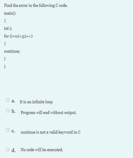 Find the error in the following C code.
main()
{
int i;
for (i=o;i<3;i++)
continue;
}
O a. It is an infinite loop
O b. Program will end without output.
U c. continue is not a valid keyword in C
O d. No code will be executed.
