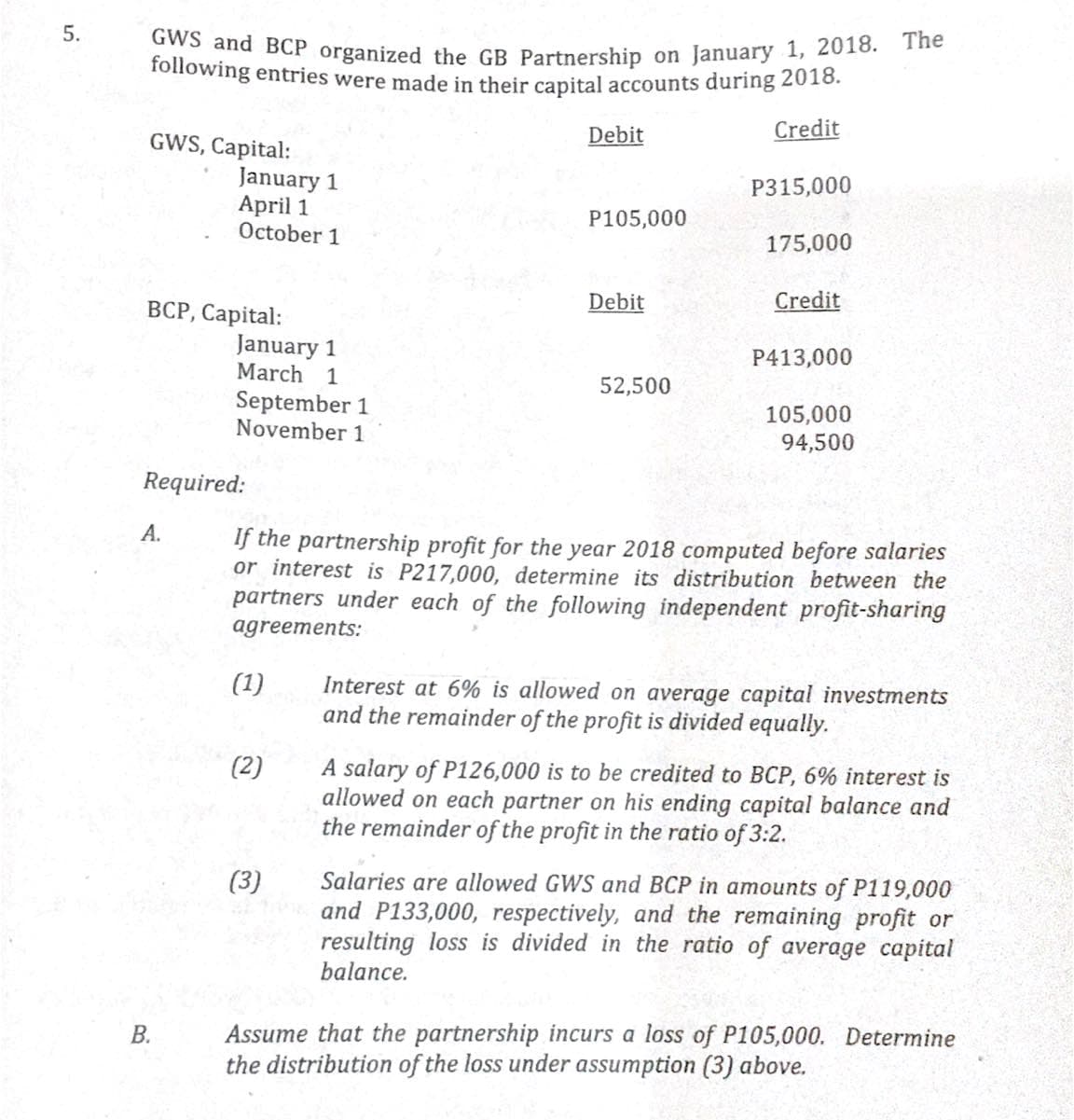 GWS and BCP organized the GB Partnership on January 1, 2018. The
following entries were made in their capital accounts during 2018.
Debit
Credit
GWS, Capital:
January 1
April 1
October 1
P315,000
P105,000
175,000
Debit
Credit
ВСР, Саpital:
January 1
March
P413,000
1
September 1
November 1
52,500
105,000
94,500
Required:
А.
If the partnership profit for the year 2018 computed before salaries
or interest is P217,000, determine its distribution between the
partners under each of the following independent profit-sharing
agreements:
(1)
Interest at 6% is allowed on average capital investments
and the remainder of the profit is divided equally.
(2)
A salary of P126,000 is to be credited to BCP, 6% interest is
allowed on each partner on his ending capital balance and
the remainder of the profit in the ratio of 3:2.
Salaries are allowed GWS and BCP in amounts of P119,000
and P133,000, respectively, and the remaining profit or
resulting loss is divided in the ratio of average capital
balance.
(3)
Assume that the partnership incurs a loss of P105,000. Determine
the distribution of the loss under assumption (3) above.
B.
5.
