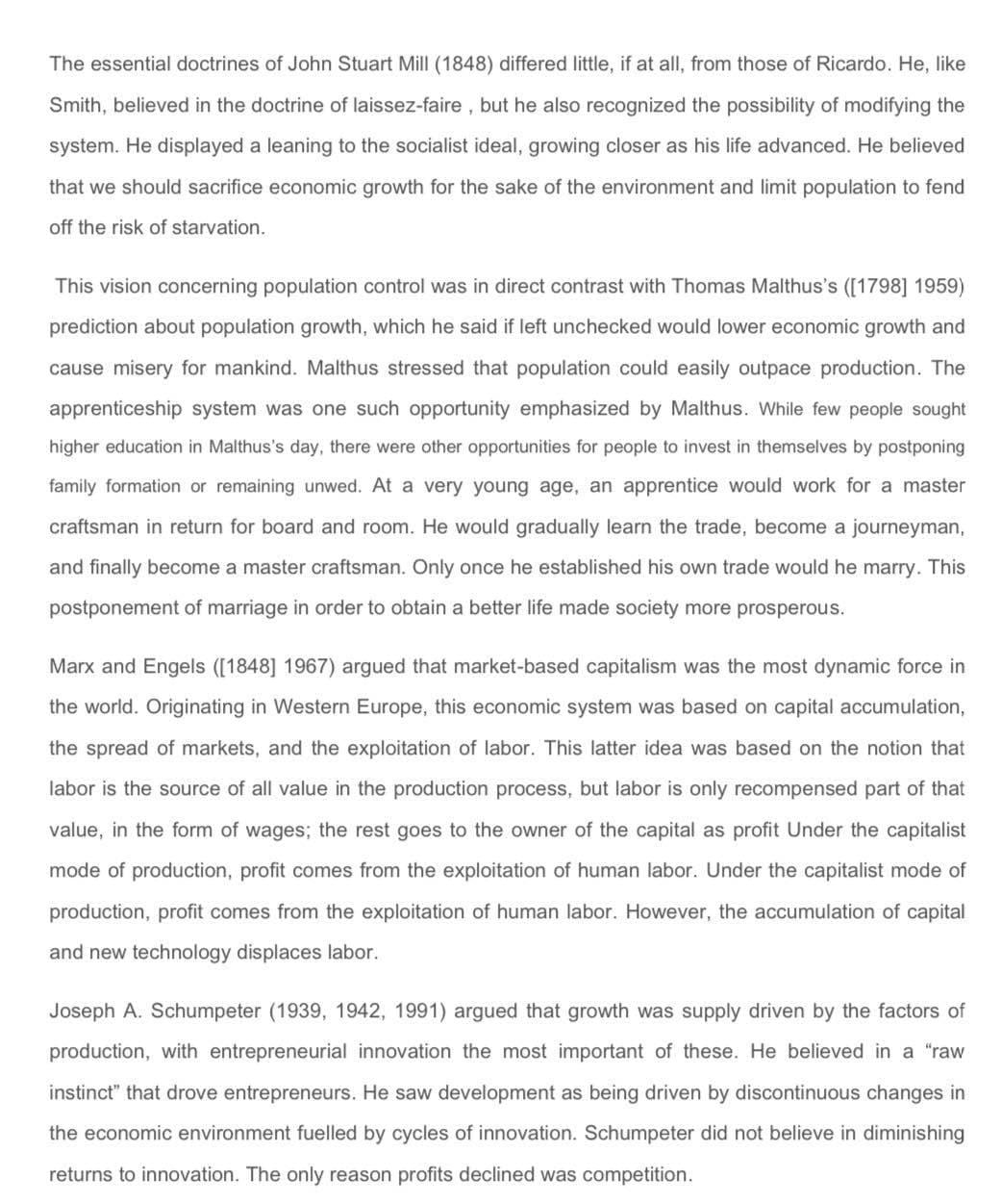 The essential doctrines of John Stuart Mill (1848) differed little, if at all, from those of Ricardo. He, like
Smith, believed in the doctrine of laissez-faire , but he also recognized the possibility of modifying the
system. He displayed a leaning to the socialist ideal, growing closer as his life advanced. He believed
that we should sacrifice economic growth for the sake of the environment and limit population to fend
off the risk of starvation.
This vision concerning population control was in direct contrast with Thomas Malthus's ([1798] 1959)
prediction about population growth, which he said if left unchecked would lower economic growth and
cause misery for mankind. Malthus stressed that population could easily outpace production. The
apprenticeship system was one such opportunity emphasized by Malthus. While few people sought
higher education in Malthus's day, there were other opportunities for people to invest in themselves by postponing
family formation or remaining unwed. At a very young age, an apprentice would work for a master
craftsman in return for board and room. He would gradually learn the trade, become a journeyman,
and finally become a master craftsman. Only once he established his own trade would he marry. This
postponement of marriage in order to obtain a better life made society more prosperous.
Marx and Engels ([1848] 1967) argued that market-based capitalism was the most dynamic force in
the world. Originating in Western Europe, this economic system was based on capital accumulation,
the spread of markets, and the exploitation of labor. This latter idea was based on the notion that
labor is the source of all value in the production process, but labor is only recompensed part of that
value, in the form of wages; the rest goes to the owner of the capital as profit Under the capitalist
mode of production, profit comes from the exploitation of human labor. Under the capitalist mode of
production, profit comes from the exploitation of human labor. However, the accumulation of capital
and new technology displaces labor.
Joseph A. Schumpeter (1939, 1942, 1991) argued that growth was supply driven by the factors of
production, with entrepreneurial innovation the most important of these. He believed in a "raw
instinct" that drove entrepreneurs. He saw development as being driven by discontinuous changes in
the economic environment fuelled by cycles of innovation. Schumpeter did not believe in diminishing
returns to innovation. The only reason profits declined was competition.
