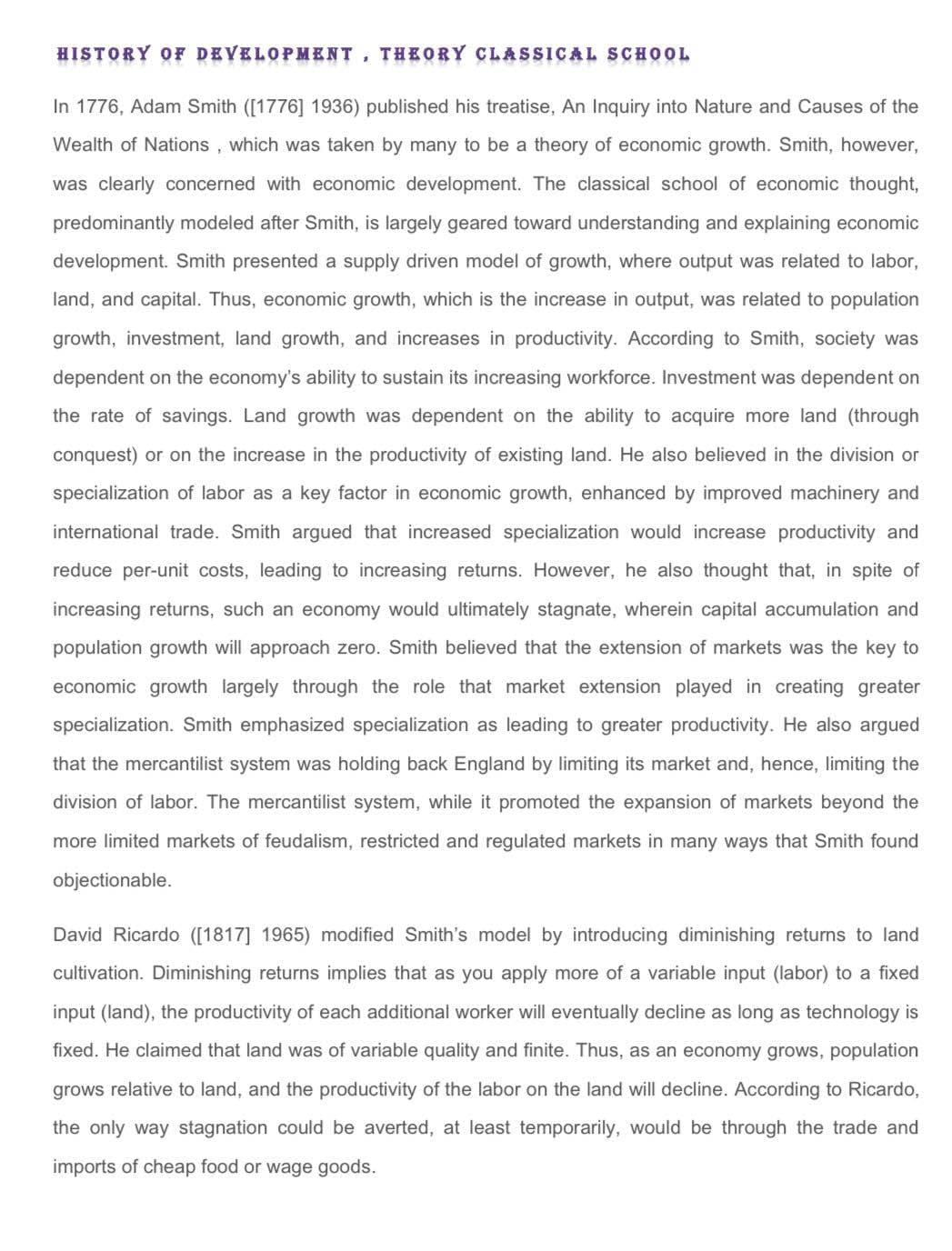 HISTORY OF DEVELOPMENT, THEORY CLASSICAL SCHOOL
In 1776, Adam Smith ([1776] 1936) published his treatise, An Inquiry into Nature and Causes of the
Wealth of Nations , which was taken by many to be a theory of economic growth. Smith, however,
was clearly concerned with economic development. The classical school of economic thought,
predominantly modeled after Smith, is largely geared toward understanding and explaining economic
development. Smith presented a supply driven model of growth, where output was related to labor,
land, and capital. Thus, economic growth, which is the increase in output, was related to population
growth, investment, land growth, and increases in productivity. According to Smith, society was
dependent on the economy's ability to sustain its increasing workforce. Investment was dependent on
the rate of savings. Land growth was dependent on the ability to acquire more land (through
conquest) or on the increase in the productivity of existing land. He also believed in the division or
specialization of labor as a key factor in economic growth, enhanced by improved machinery and
international trade. Smith argued that increased specialization would increase productivity and
reduce per-unit costs, leading to increasing returns. However, he also thought that, in spite of
increasing returns, such an economy would ultimately stagnate, wherein capital accumulation and
population growth will approach zero. Smith believed that the extension of markets was the key to
economic growth largely through the role that market extension played in creating greater
specialization. Smith emphasized specialization as leading to greater productivity. He also argued
that the mercantilist system was holding back England by limiting its market and, hence, limiting the
division of labor. The mercantilist system, while it promoted the expansion of markets beyond the
more limited markets of feudalism, restricted and regulated markets in many ways that Smith found
objectionable.
David Ricardo ([1817] 1965) modified Smith's model by introducing diminishing returns to land
cultivation. Diminishing returns implies that as you apply more of a variable input (labor) to a fixed
input (land), the productivity of each additional worker will eventually decline as long as technology is
fixed. He claimed that land was of variable quality and finite. Thus, as an economy grows, population
grows relative to land, and the productivity of the labor on the land will decline. According to Ricardo,
the only way stagnation could be averted, at least temporarily, would be through the trade and
imports of cheap food or wage goods.
