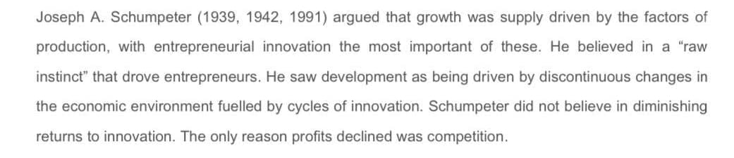 Joseph A. Schumpeter (1939, 1942, 1991) argued that growth was supply driven by the factors of
production, with entrepreneurial innovation the most important of these. He believed in a "raw
instinct" that drove entrepreneurs. He saw development as being driven by discontinuous changes in
the economic environment fuelled by cycles of innovation. Schumpeter did not believe in diminishing
returns to innovation. The only reason profits declined was competition.
