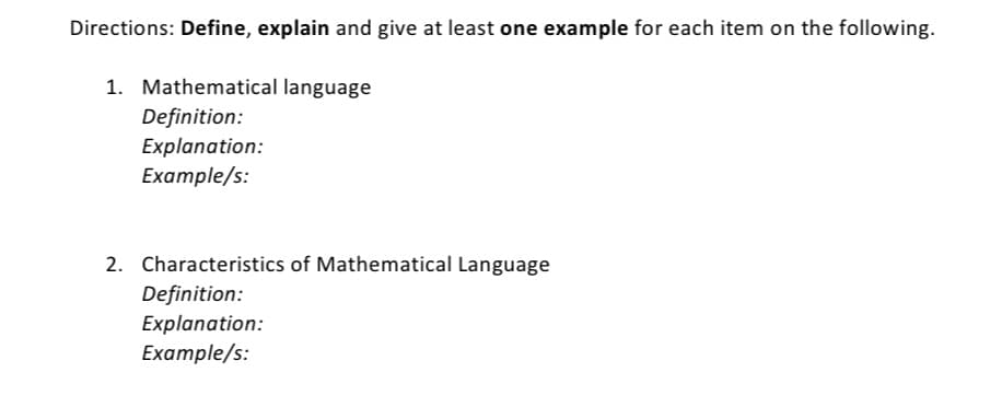 Directions: Define, explain and give at least one example for each item on the following.
1. Mathematical language
Definition:
Explanation:
Example/s:
2. Characteristics of Mathematical Language
Definition:
Explanation:
Example/s:
