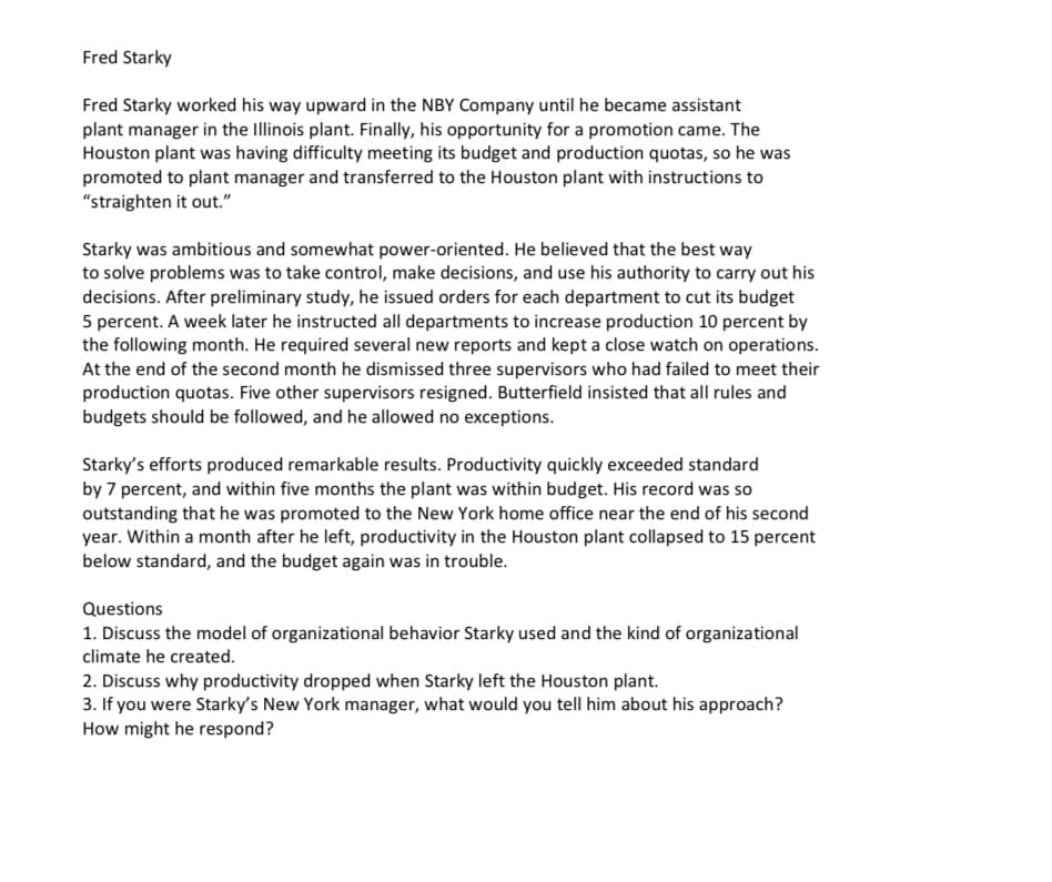 Fred Starky
Fred Starky worked his way upward in the NBY Company until he became assistant
plant manager in the Illinois plant. Finally, his opportunity for a promotion came. The
Houston plant was having difficulty meeting its budget and production quotas, so he was
promoted to plant manager and transferred to the Houston plant with instructions to
"straighten it out."
Starky was ambitious and somewhat power-oriented. He believed that the best way
to solve problems was to take control, make decisions, and use his authority to carry out his
decisions. After preliminary study, he issued orders for each department to cut its budget
5 percent. A week later he instructed all departments to increase production 10 percent by
the following month. He required several new reports and kept a close watch on operations.
At the end of the second month he dismissed three supervisors who had failed to meet their
production quotas. Five other supervisors resigned. Butterfield insisted that all rules and
budgets should be followed, and he allowed no exceptions.
Starky's efforts produced remarkable results. Productivity quickly exceeded standard
by 7 percent, and within five months the plant was within budget. His record was so
outstanding that he was promoted to the New York home office near the end of his second
year. Within a month after he left, productivity in the Houston plant collapsed to 15 percent
below standard, and the budget again was in trouble.
Questions
1. Discuss the model of organizational behavior Starky used and the kind of organizational
climate he created.
2. Discuss why productivity dropped when Starky left the Houston plant.
3. If you were Starky's New York manager, what would you tell him about his approach?
How might he respond?

