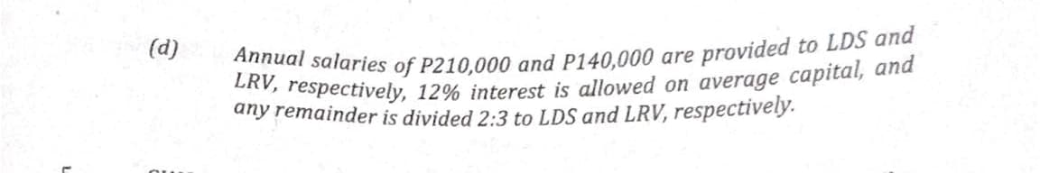 Annual salaries of P210,000 and P140,000 are provided to LDS and
LRV, respectively, 12% interest is allowed on average capital, and
any remainder is divided 2:3 to LDS and LRV, respectively.
(d)
