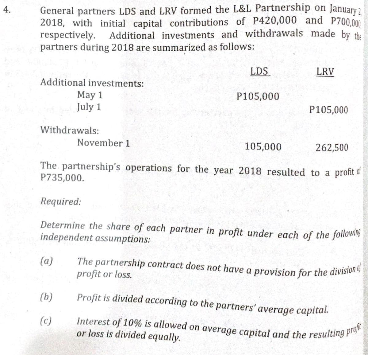 The partnership contract does not have a provision for the division of
Interest of 10% is allowed on average capital and the resulting profit
General partners LDS and LRV formed the L&L Partnership on
2018, with initial capital contributions of P420,000 and P700,000
respectively.
partners during 2018 are summarized as follows:
4.
January 2
Additional investments and withdrawals made by the
LDS
LRV
Additional investments:
May 1
July 1
P105,000
P105,000
Withdrawals:
November 1
105,000
262,500
The partnership's operations for the year 2018 resulted to a profit of
P735,000.
Required:
Determine the share of each partner in profit under each of the followle
independent assumptions:
(a)
profit or loss.
(b)
Profit is divided according to the partners' average capital.
(c)
or loss is divided equally.
