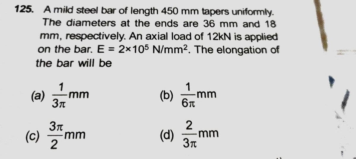 125. A mild steel bar of length 450 mm tapers uniformly.
The diameters at the ends are 36 mm and 18
mm, respectively. An axial load of 12kN is applied
on the bar. E = 2x105 N/mm2. The elongation of
%3D
the bar will be
1
(b)
6n
1 mm
(a)
mm
(c)
-mm
(d)
-mm
2
