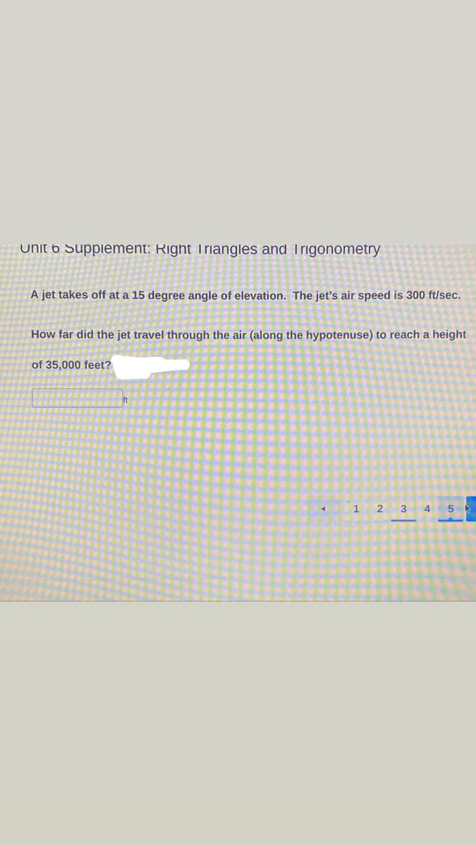 Unit 6 Supplement: Right Triangles and Trigonometry
A jet takes off at a 15 degree angle of elevation. The jet's air speed is 300 ft/sec.
How far did the jet travel through the air (along the hypotenuse) to reach a height
of 35,000 feet?
ft
1.
3
4
