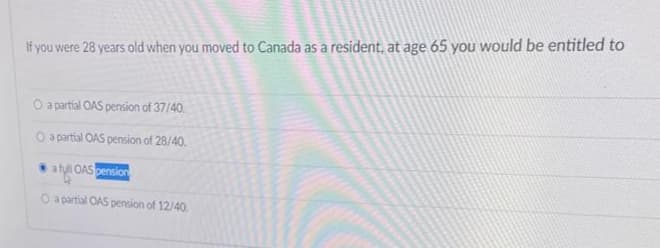 If you were 28 years old when you moved to Canada as a resident, at age 65 you would be entitled to
O a partial OAS pension of 37/40
O a partial OAS pension of 28/40.
a full OAS pension
O a partial OAS pension of 12/40.