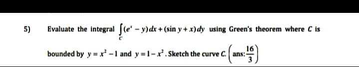 5)
Evaluate the integral [(e - y)dx + (sin y + x)dy using Green's theorem where C is
16
bounded by y = x -1 and y 1-x.Sketch the curve C. ans:-
3
