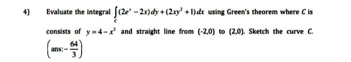 4)
Evaluate the integral ((2e'-2x)dy +(2.xy + 1)dx using Green's theorem where C is
consists of y = 4-x and straight line from (-2,0) to (2,0). Sketch the curve C.
(-)
64
ans:--
3
