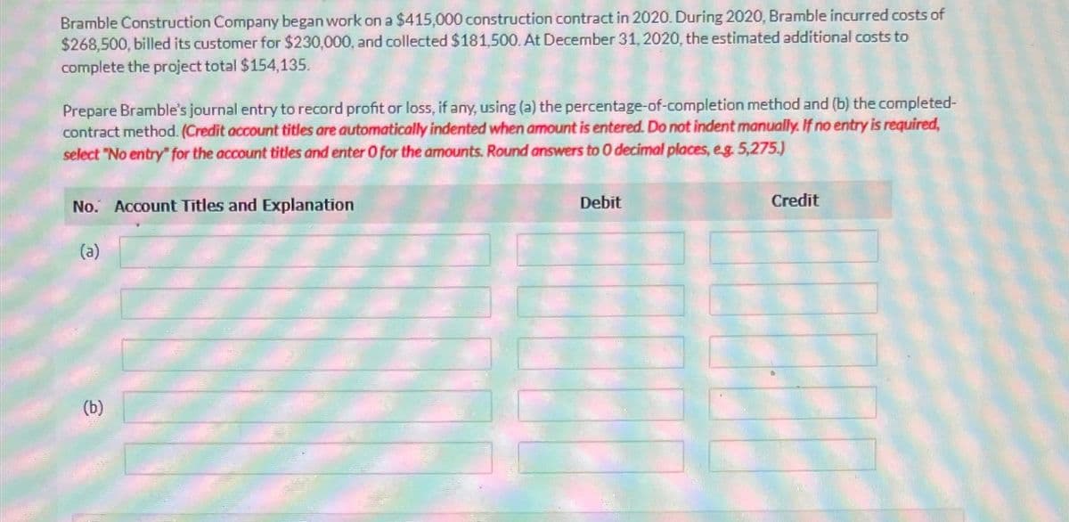 Bramble Construction Company began work on a $415,000 construction contract in 2020. During 2020, Bramble incurred costs of
$268,500, billed its customer for $230,000, and collected $181,500. At December 31, 2020, the estimated additional costs to
complete the project total $154,135.
Prepare Bramble's journal entry to record profit or loss, if any, using (a) the percentage-of-completion method and (b) the completed-
contract method. (Credit account titles are automatically indented when amount is entered. Do not indent manually. If no entry is required,
select "No entry" for the account titles and enter O for the amounts. Round answers to 0 decimal places, e.g. 5,275.)
No. Account Titles and Explanation
(a)
(b)
Debit
Credit