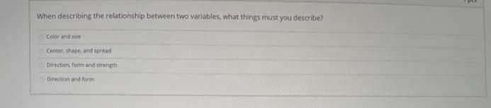 When describing the relationship between two variables, what things must you describe?
O Color and sue
O Center, shape, and spread
O Direction, form and strength
O Direction and form
