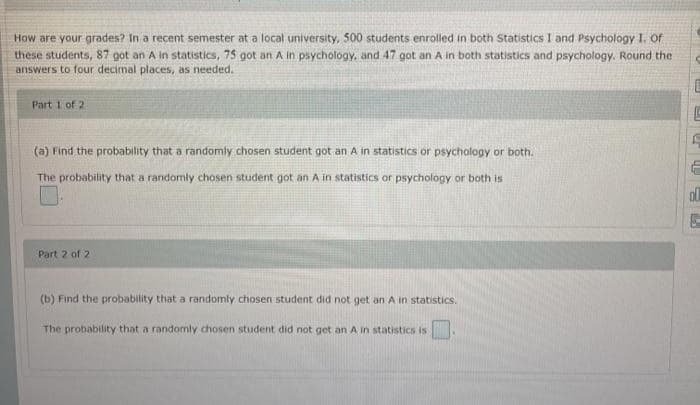 How are your grades? In a recent semester at a local university, 500 students enrolled in both Statistics I and Psychology I. Of
these students, 87 got an A in statistics, 75 got an A in psychology, and 47 got an A in both statistics and psychology. Round the
answers to four decimal places, as needed.
Part 1 of 2
(a) Find the probability that a randomly chosen student got an A in statistics or psychology or both.
The probability that a randomly chosen student got an A in statistics or psychology or both is
Part 2 of 2
(b) Find the probability that a randomly chosen student did not get an A in statistics.
The probability that a randomly chosen student did not get an A in statistics is
