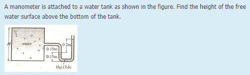 A manometer is attached to a water tank as shown in the figure. Find the height of the free
water surface above the bottom of the tank.
water
0.2m
0.15m
0.15m
Hg(13.6)
