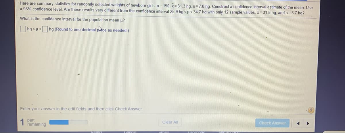 Here are summary statistics for randomly selected weights of newborn girls: n= 150, x= 31.3 hg, s=7.8 hg. Construct a confidence interval estimate of the mean. Use
a 98% confidence level. Are these results very different from the confidence interval 28.9 hg < µ< 34.7 hg with only 12 sample values, x= 31.8 hg, and s = 3.7 hg?
What is the confidence interval for the population mean u?
hg <u< hg (Round to one decimal pasce as needed.)
Enter your answer in the edit fields and then click Check Answer.
1 part
remaining
Clear All
Check Answer
