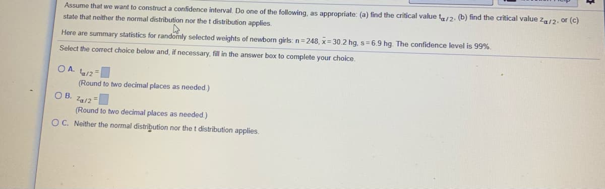 Assume that we want to construct a confidence interval. Do one of the following, as appropriate: (a) find the critical value t/2. (b) find the critical value za/2. or (c)
state that neither the normal distribution nor the t distribution applies.
Here are summary statistics for randomly selected weights of newborn girls: n = 248, x = 30.2 hg, s= 6.9 hg. The confidence level is 99%.
Select the correct choice below and, if necessary, fill in the answer box to complete your choice.
O A. ta/2
(Round to two decimal places as needed.)
OB.
Za/2 =
(Round to two decimal places as needed.)
O C. Neither the normal distribution nor the t distribution applies.
