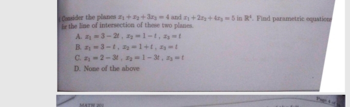 Consider the planes z1 + 2+3z3 = 4 and #1 +272 + 4z3 = 5 in Rª. Find parametric equations
for the line of intersection of these two planes.
A. z = 3- 2t, I2 =1-t, 13 = t
B. z = 3-t, 2 =1+t, z3 =t
C. z = 2- 3t, 2 = 1- 3t , z3 = t
%3D
D. None of the above
MATH 201
