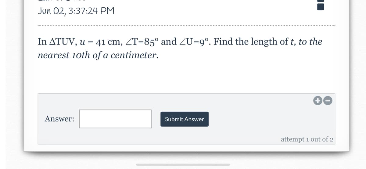 Jun 02, 3:37:24 PM
In ATUV, u = 41 cm, ZT=85° and ZU=9°. Find the length of t, to the
nearest 10th of a centimeter.
Answer:
Submit Answer
attempt 1 out of 2
