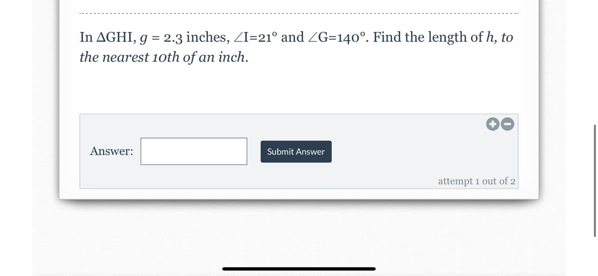 ### Problem Statement

**In Triangle \( \Delta GHI \)**

- \( g = 2.3 \) inches
- \( \angle I = 21^\circ \)
- \( \angle G = 140^\circ \)

Find the length of \( h \), to the nearest 10th of an inch.

---

**Answer Box:**
- Answer: [Input Box]
- [Submit Answer Button]
  
**Additional Information:**
- You have 2 attempts available.
  
This interactive problem requires the application of trigonometric principles to find the length of a side in a triangle using given angles and one side length.