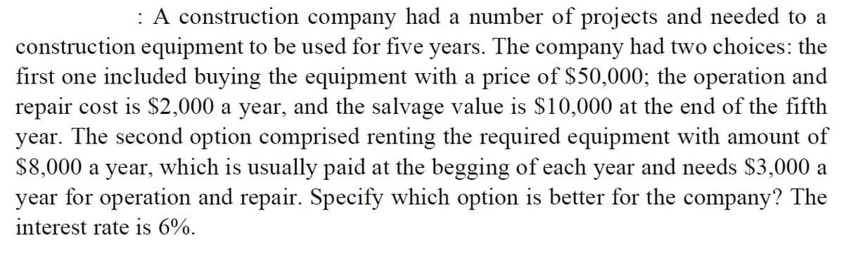 : A construction company had a number of projects and needed to a
construction equipment to be used for five years. The company had two choices: the
first one included buying the equipment with a price of $50,000; the operation and
repair cost is $2,000 a year, and the salvage value is $10,000 at the end of the fifth
year. The second option comprised renting the required equipment with amount of
$8,000 a year, which is usually paid at the begging of each year and needs $3,000 a
year for operation and repair. Specify which option is better for the company? The
interest rate is 6%.
