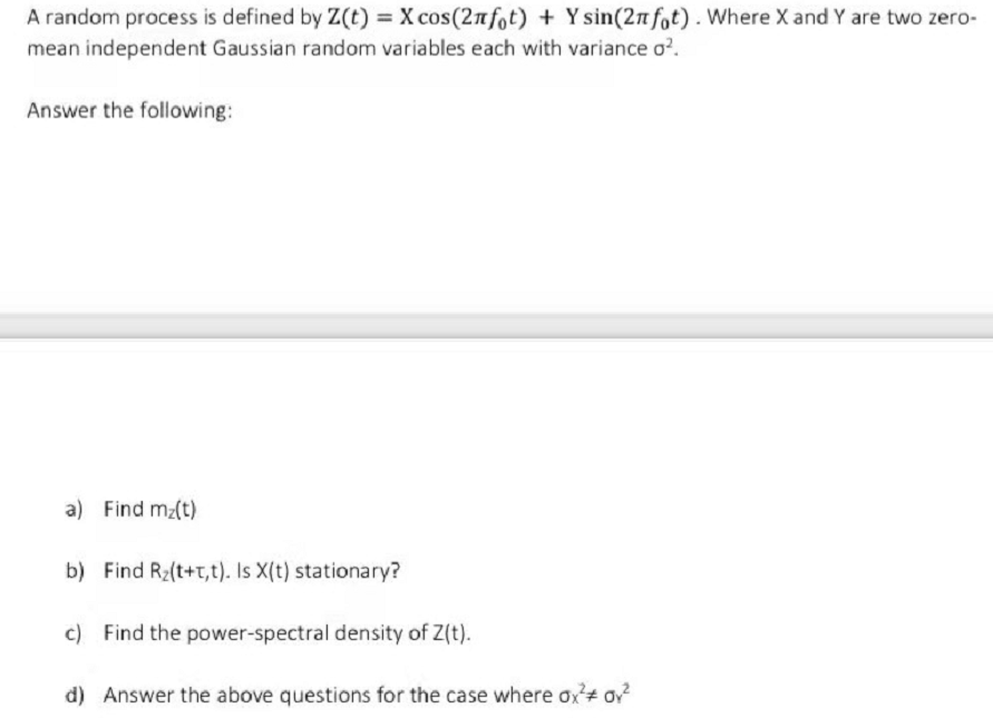 A random process is defined by Z(t) = X cos(2nfot) + Y sin(2n fot). Where X and Y are two zero-
mean independent Gaussian random variables each with variance o?.
Answer the following:
a) Find mz(t)
b) Find Rz(t+t,t). Is X(t) stationary?
c) Find the power-spectral density of Z(t).
d) Answer the above questions for the case where ox+ ov
