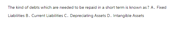 The kind of debts which are needed to be repaid in a short term is known as? A. Fixed
Liabilities B. Current Liabilities C. Depreciating Assets D. Intangible Assets