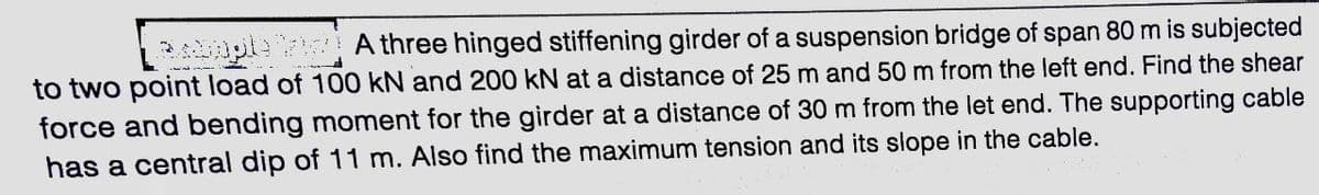 uple A three hinged stiffening girder of a suspension bridge of span 80 m is subjected
to two point load of 100 kN and 200 kN at a distance of 25 m and 50 m from the left end. Find the shear
force and bending moment for the girder at a distance of 30 m from the let end. The supporting cable
has a central dip of 11 m. Also find the maximum tension and its slope in the cable.
