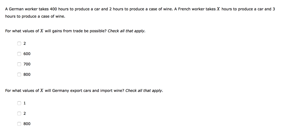 A German worker takes 400 hours to produce a car and 2 hours to produce a case of wine. A French worker takes X hours to produce a car and 3
hours to produce a case of wine.
For what values of X will gains from trade be possible? Check all that apply.
2
600
700
800
For what values of X will Germany export cars and import wine? Check all that apply.
1
2
800