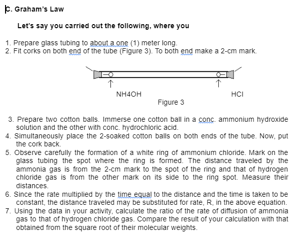 p. Graham's Law
Let's say you carried out the following, where you
1. Prepare glass tubing to about a one (1) meter long.
2. Fit corks on both end of the tube (Figure 3). To both end make a 2-cm mark.
NH4OH
HCI
Figure 3
3. Prepare two cotton balls. Immerse one cotton ball in a conc. ammonium hydroxide
solution and the other with conc. hydrochloric acid.
4. Simultaneously place the 2-soaked cotton balls on both ends of the tube. Now, put
the cork back.
5. Observe carefully the formation of a white ring of ammonium chloride. Mark on the
glass tubing the spot where the ring is formed. The distance traveled by the
ammonia gas is from the 2-cm mark to the spot of the ring and that of hydrogen
chloride gas is from the other mark on its side to the ring spot. Measure their
distances.
6. Since the rate multiplied by the time equal to the distance and the time is taken to be
constant, the distance traveled may be substituted for rate, R, in the above equation.
7. Using the data in your activity, calculate the ratio of the rate of diffusion of ammonia
gas to that of hydrogen chloride gas. Compare the result of your calculation with that
obtained from the square root of their molecular weights.
