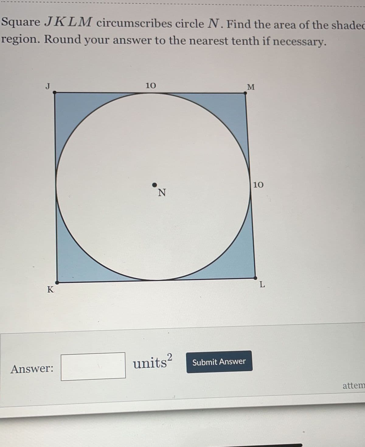 Square JKLM circumscribes circle N. Find the area of the shaded
region. Round your answer to the nearest tenth if necessary.
J
10
O
10
N
K
Answer:
units²
Submit Answer
M
L
attem