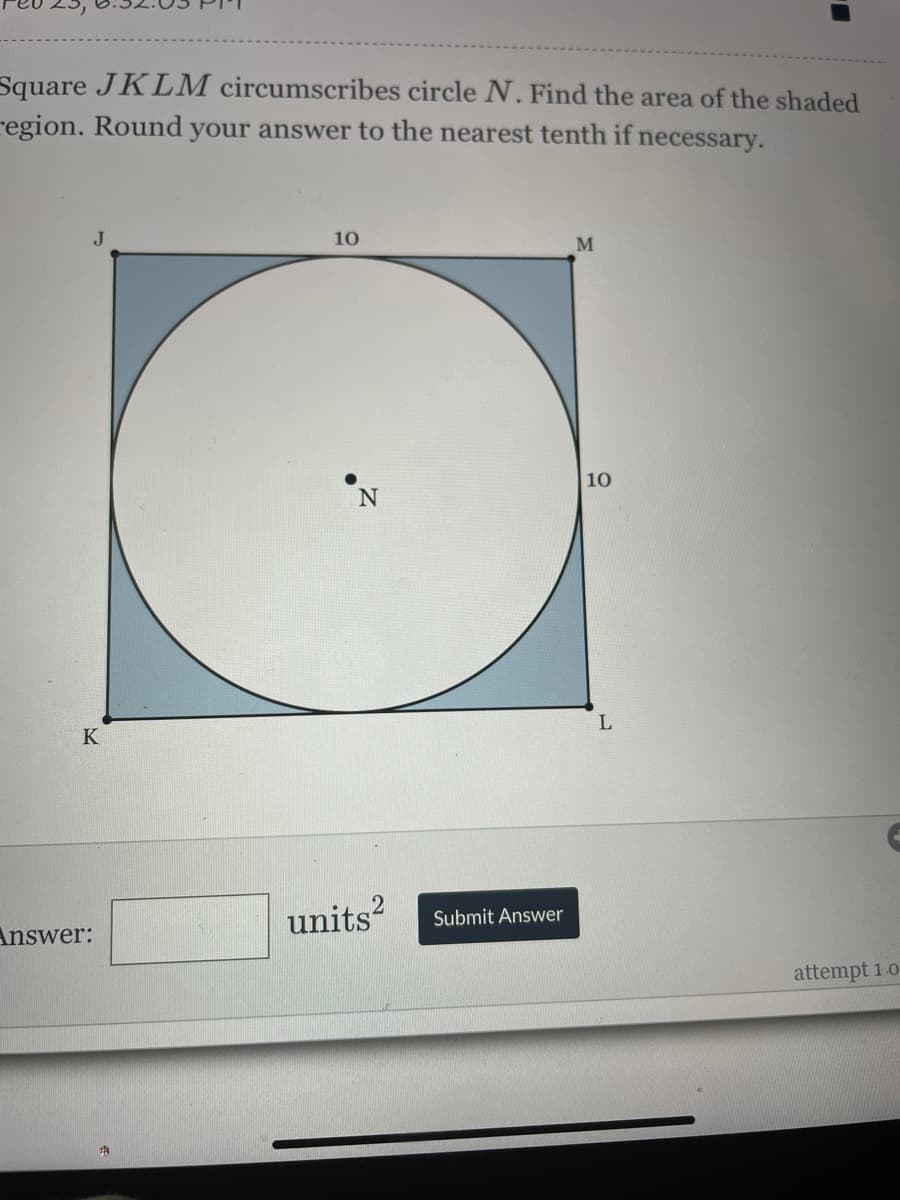 Square JKLM circumscribes circle N. Find the area of the shaded
region. Round your answer to the nearest tenth if necessary.
J
K
Answer:
A
10
N
2
units² Submit Answer
M
10
L
attempt 1.07