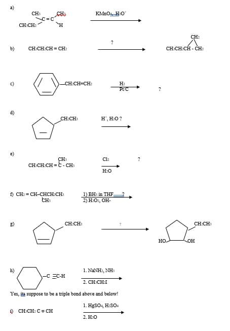 **Organic Reaction Mechanisms Overview**

Below is an extensive overview of various organic reactions, each involving specific reactants and reagents leading to distinct products. For educational purposes, we delve into the details of each reaction, providing insights into the chemical processes at play.

**a) Oxidative Cleavage of Alkynes**
Reactant: 
\[ \text{CH}_3 - C \equiv C- \text{CH}_2 - \text{H} \]

Reagent: 
\[ \text{KMnO}_4, \text{H}_2\text{O}^- \]

Product: 
\[ \text{CH}_3 - \text{COOH} + \text{CO}_2 \]

Explanation:
This reaction involves the oxidative cleavage of an alkyne. Potassium permanganate (\(\text{KMnO}_4\)) in a basic medium (\(\text{H}_2\text{O}^-\)) leads to the breakdown of the triple bond and formation of carboxylic acids or carbon dioxide, depending on the substitution pattern of the alkyne.

**b) Hydroboration-Oxidation of Alkene**
\[ \text{CH}_2 = \text{CH} - \text{CH} = \text{CH}_2 \]
Reagent: Unknown (\( ? \))

Product: 
\[ \text{CH}_3 - \text{CH}_2 - \text{CH} - \text{CH}_3 \]

Explanation:
This reaction follows a hydroboration-oxidation mechanism where an alkene undergoes reaction with an unknown reagent, eventually leading to the formation of an alkane.

**c) Metal-Catalyzed Hydrogenation of Alkyne**
Reactant: 
\[ \text{c-hexene} - \text{CH} = \text{CH} - \text{CH} = \text{CH}_2 \]

Reagents: 
\[ H_2, \text{Pd/C} \]

Explanation:
A cyclohexene derivative undergoes catalytic hydrogenation in the presence of hydrogen gas and palladium on carbon (\(\text{Pd/C}\)), typically resulting in the addition of hydrogen atoms to the double bonds.

**d) Halogenation of Olefin**
Reactant: 
\[ \text{c-Pentene} - \text{CH} - \text{CH