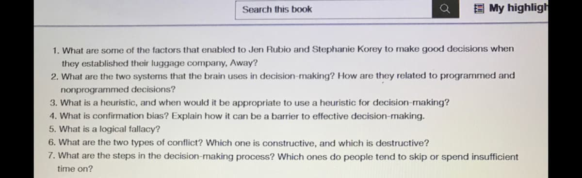 E My highligh
Search this book
1. What are some of the factors that enabled to Jen Rubio and Stephanie Korey to make good decisions when
they established their luggage company, Away?
2. What are the two systems that the brain uses in decision-making? How are they related to programmed and
nonprogrammed decisions?
3. What is a heuristic, and when would it be appropriate to use a heuristic for decision-making?
4. What is confirmation bias? Explain how it can be a barrier to effective decision-making.
5. What is a logical fallacy?
6. What are the two types of conflict? Which one is constructive, and which is destructive?
7. What are the steps in the decision-making process? Which ones do people tend to skip or spend insufficient
time on?
