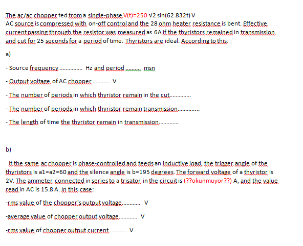 The ac/ac chopper fed from a single-phase V(t)=250 v2 sin(62.832t) V
AC source is compressed with on-off controland the 28 ghm beater resistance is bent. Effective
current passing through the resistor was measured as 6A if the thyristors remained in transmission
and cut for 25 seconds for a period of time. Thwristors are ideal. According to this:
a)
- Source frequencY . Hz and period.. msn
- Qutput voltage, of AC chorper .
- The number of periods in which thyristor remain in the cut.
- The number of periods in which thyristor remain transmission.
V
- The length of time the thyristor remain in transmission.
b)
If the same ac chopRer is phase-controlled and feeds an inductive load, the trigger angle of the
thyristors is al=a2=60 and the silence angle is b=195 degrees. The forward voltage of a thyristor is
2V. The ammeter connected in series to a trisator, in the circuitis (??okunmuyor??) A, and the value
read in AC is 15.8 A. In this case:
-cms value of the chORper's output voltage..
V
-average value of chopper output voltage.
V
-rms value of chopper output current . V
