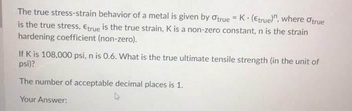 The true stress-strain behavior of a metal is given by otrue = K.(Etrue)", where Otrue
is the true stress, Etrue is the true strain, K is a non-zero constant, n is the strain
hardening coefficient (non-zero).
If K is 108,000 psi, n is 0.6. What is the true ultimate tensile strength (in the unit of
psi)?
The number of acceptable decimal places is 1.
Your Answer:
