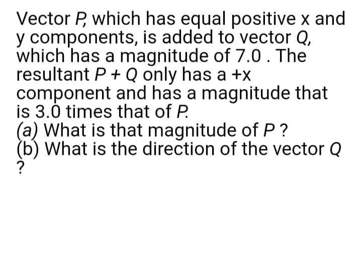 Vector P, which has equal positive x and
y components, is added to vector Q,
which has a magnitude of 7.0 . The
resultant P + Q only has a +x
component and has a magnitude that
is 3.0 times that of P.
(a) What is that magnitude of P ?
(b) What is the direction of the vector Q
