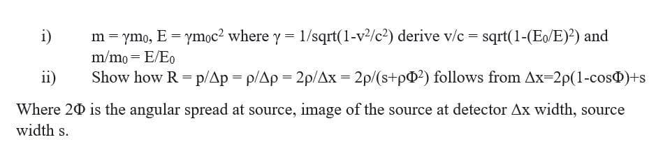 i)
m = ymo, E = ymọc2 where y = 1/sqrt(1-v/c?) derive v/c = sqrt(1-(Eo/E)?) and
m/mo= E/Eo
ii)
Show how R = p/Ap = p/Ap = 2p/Ax = 2p/(s+p@?) follows from Ax-2p(1-cos)+s
Where 20 is the angular spread at source, image of the source at detector Ax width, source
width s.
