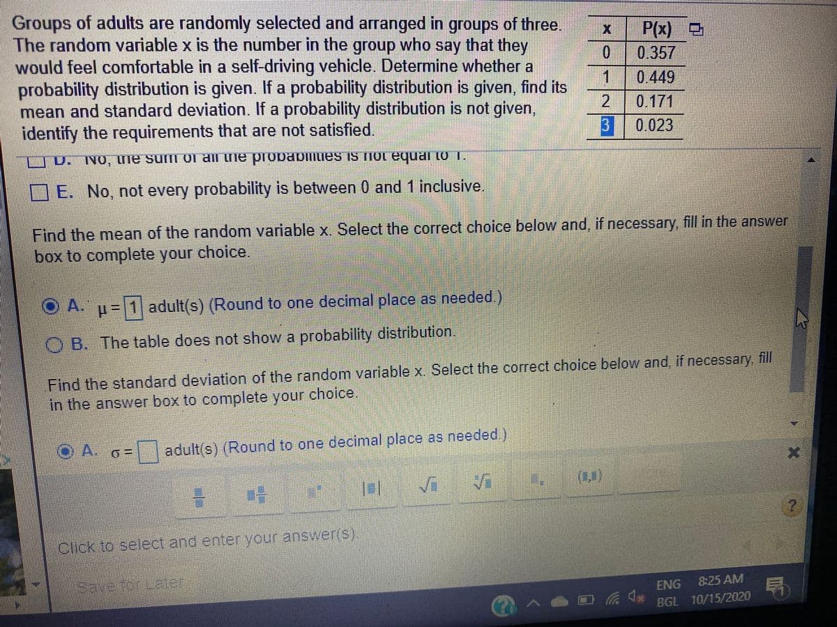 Groups of adults are randomly selected and arranged in groups of three
The random variable x is the number in the group who say that they
would feel comfortable in a self-driving vehicle. Determine whether a
probability distribution is given. If a probability distribution is given, find its
mean and standard deviation. If a probability distribution is not given,
identify the requirements that are not satisfied.
P(x)
00.357
1
2 0.171
B 0.023
0.449
"L0LIenbA 10U SL SAnuaegojd au we iO uns aui'ON'O
E. No, not every probability is between 0 and 1 inclusive.
Find the mean of the random variable x. Select the correct choice below and, if necessary, fill in the answer
box to complete your choice.
O A.
p=1 adult(s) (Round to one decimal place as needed)
OB. The table does not show a probability distribution.
Find the standard deviation of the random variable x. Select the correct choice below and, if necessary, fill
in the answer box to complete your choice.
OA. o=
adult(s) (Round to one decimal place as needed.)
(1)
Click to select and enteryour answer(S).
局
ENG
8:25 AM
@へ!
BGL 10/15/2020
