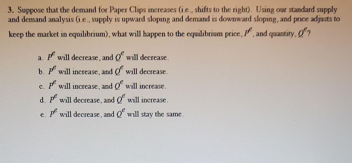 3. Suppose that the demand for Paper Clips increases (i.e., shifts to the right). Using our standard supply
and demand analysis (i.e., supply is upward sloping and demand is downward sloping, and price adjusts to
keep the market in equilibrium), what will happen to the equilibrium price, P, and quantity, of?
a. pe will decrease, and
b. pe will increase, and
pe will increase, and
d. pe will decrease, and
pe will decrease, and
e.
will decrease.
will decrease.
will increase.
will increase.
will stay the same.