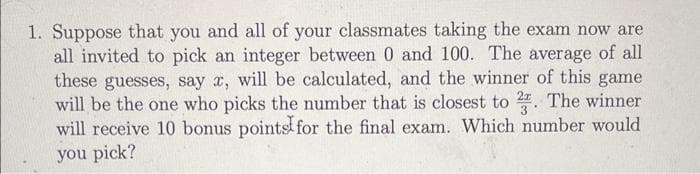 1. Suppose that you and all of your classmates taking the exam now are
all invited to pick an integer between 0 and 100. The average of all
these guesses, say x, will be calculated, and the winner of this game
will be the one who picks the number that is closest to 2. The winner
will receive 10 bonus points for the final exam. Which number would
you pick?