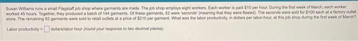 Susan Williams runs a small Flagstaff job shop where garments are made. The job shop employs eight workers. Each worker is paid $10 per hour. During the first week of March, each worker
worked 45 hours. Together, they produced a batch of 144 garments. Of these garments, 52 were 'seconds' (meaning that they were flawed). The seconds were sold for $100 each at a factory outlet
store. The remaining 92 garments were sold to retail outlets at a price of $210 per garment. What was the labor productivity, in dollars per labor-hour, at this job shop during the first week of March?
Labor productivity
dollars/labor hour (round your response to two decimal places)